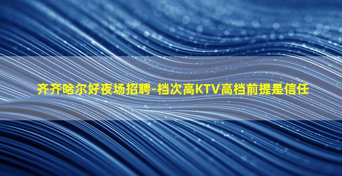 齐齐哈尔好夜场招聘-档次高KTV高档前提是信任